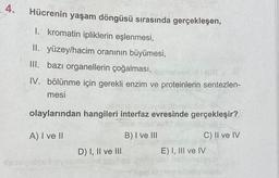 4.
Hücrenin yaşam döngüsü sırasında gerçekleşen,
1. kromatin ipliklerin eşlenmesi,
II. yüzey/hacim oranının büyümesi,
III. bazı organellerin çoğalması,
HE 8
IV. bölünme için gerekli enzim ve proteinlerin sentezlen-
mesi
olaylarından hangileri interfaz evresinde gerçekleşir?
129 niniz'ANO Mobi
A) I ve II
B) I ve III
Asosyetesd
D) I, II ve III
C) II ve IV
E) I, III ve IV
blooney