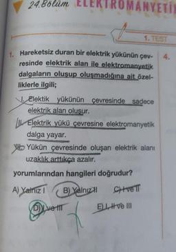 24.Bölüm E
MANYETIN
1. TEST
1. Hareketsiz duran bir elektrik yükünün çev- 4.
resinde elektrik alan ile elektromanyetik
dalgaların oluşup oluşmadığına ait özel-
liklerle ilgili;
J. Elektik yükünün çevresinde sadece
elektrik alan oluşur.
Dve til
Elektrik yükü çevresine elektromanyetik
dalga yayar.
Yükün çevresinde oluşan elektrik alanı
uzaklık arttıkça azalır.
yorumlarından hangileri doğrudur?
A) Yalnız I
B) Yalnızl CHive T
EL ve III