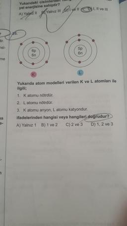 tir.
si-
me
na
1
Yukarıdaki cisimlerd
yel enerjisine sahiptir?
A) II
Yalarz || Yalnız y
I ve II
6p
6n
5p
6n
I, II ve III
Yukarıda atom modelleri verilen K ve L atomları ile
ilgili;
1. K atomu nötrdür.
2. Latomu nötrdür.
3. K atomu anyon, L atomu katyondur.
ifadelerinden hangisi veya hangileri doğrudur?
A) Yalnız 1 B) 1 ve 2 C) 2 ve 3
D) 1, 2 ve 3