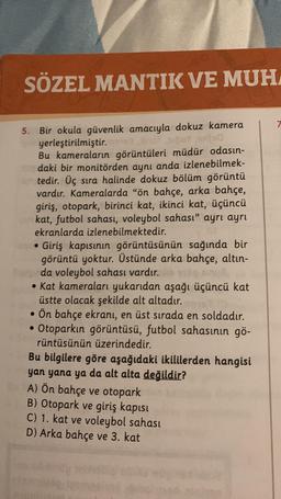 SÖZEL MANTIK VE MUH
5. Bir okula güvenlik amacıyla dokuz kamera
yerleştirilmiştir. inst suppy ented
Bu kameraların görüntüleri müdür odasın-
daki bir monitörden aynı anda izlenebilmek-
tedir. Üç sıra halinde dokuz bölüm görüntü
vardır. Kameralarda "ön bahçe, arka bahçe,
giriş, otopark, birinci kat, ikinci kat, üçüncü
ankat, futbol sahası, voleybol sahası" ayrı ayrı
ekranlarda izlenebilmektedir.
Giriş kapısının görüntüsünün sağında bir
görüntü yoktur. Üstünde arka bahçe, altın-
da voleybol sahası vardır.
• Kat kameraları yukarıdan aşağı üçüncü kat
üstte olacak şekilde alt altadır.
• Ön bahçe ekranı, en üst sırada en soldadır.
• Otoparkın görüntüsü, futbol sahasının gö-
rüntüsünün üzerindedir.
Bu bilgilere göre aşağıdaki ikililerden hangisi
yan yana ya da alt alta değildir?
A) Ön bahçe ve otopark
B) Otopark ve giriş kapısı
C) 1. kat ve voleybol sahası
D) Arka bahçe ve 3. kat