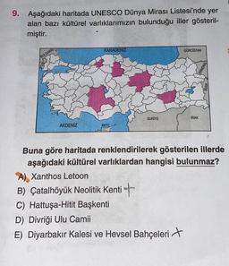 9. Aşağıdaki haritada UNESCO Dünya Mirası Listesi'nde yer
alan bazı kültürel varlıklarımızın bulunduğu iller gösteril-
miştir.
BULGARIS
AKDENİZ
KARADENİZ
KKTC
SURİYE
B) Çatalhöyük Neolitik Kenti
C) Hattuşa-Hitit Başkenti
GÜRCİSTAN
D) Divriği Ulu Camii
E) Diyarbakır Kalesi ve Hevsel Bahçeleri
IRAK
Buna göre haritada renklendirilerek gösterilen illerde
aşağıdaki kültürel varlıklardan hangisi bulunmaz?
A) Xanthos Letoon
MENIS