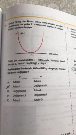 6.
$160
Kütlesi 50 kg olan Berke, düşey kesiti şekildeki gibi olan
sürtünmesiz bir pistin P noktasından kaykayı ile durgun
hâlden harekete başlıyor.
R
Pistin yer seviyesindeki R noktasında; Berke'nin kinetik
enerjisi E, hızının büyüklüğü v oluyor.
Başlangıçta Berke'nin kütlesi 60 kg olsaydı; E, v değer-
leri nasıl değişirdi?
E
A)
V
Artardı
Artardı
Artardıbe able Değişmezdi
C)
Değişmezdi
Artardı
D) Değişmezdi
E) Artardı
yer (yatay)
Değişmezdi
Azalırdı
8.
Düşey
münde
tasında
mekted
K nok-
Bur
(No
C