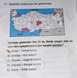 S
12. Aşağıdaki haritada bazı iller gösterilmiştir.
BULGAR
AKDENİZ
KARADENİZ
KKTC
SURİYE
A) Artvin-Termal turizm
B) Antalya - Kıyı turizmi
C) Kayseri - Dağcılık turizmi
D) İstanbul - Kongre turizmi
E) Hatay - Kültür turizmi
GÜRCİSTAN
IRAK
Haritada gösterilen iller ile bu illerde yaygın olan tu-
rizm türü eşleştirmelerinden hangisi yanlıştır?
syiT in zobneqak