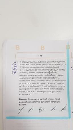 B
B
W
TYT
15. (1) Bilgisayar oyunlarında benden iyisi yoktur, diyorsanız
Nobel Ödülü almak için bir şansınız var! (II) Washington
Üniversitesi, yapısal biyolojiye katkıda bulunmak
isteyen oyuncuları bekliyor. (III) Üstelik bu oyun ücretsiz
ve biyolog olmanızı da gerektirmiyor (IV) Çoklu
ortamda çalışan oyun, protein moleküllerinin yapısını
oluşturma işini çekişmeli bir spora dönüştürüyor.
(V) Proteinler, amino asitlerden oluşan dev moleküllerdir
ve insan bedeninde 100 binden çok protein çeşidi var.
(VI) Bedenimizi oluşturan trilyonlarca hücrenin hepsi de
işlerini proteinlerle görür. (VII) Amino asitlerse karbon,
oksijen, azot, kükürt ve hidrojenden oluşan küçük
moleküllerdir.
Bu parça iki paragrafa ayrılmak istense ikinci
paragraf numaralanmış cümlelerin hangisiyle
başlar?
A) M
211
D
ⒸIV
IV
VI
17
1