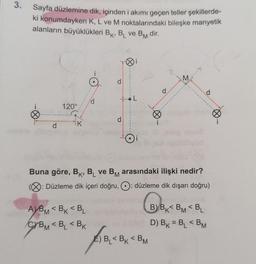 3.
Ginst
Sayfa düzlemine dik, içinden i akımı geçen teller şekillerde-
ki konumdayken K, L ve M noktalarındaki bileşke manyetik
alanların büyüklükleri BK, BL ve BM dir.
d
120°
K
P
A)BM<BK <BL
CYBM<BL<BK
d
d
M
Buna göre, BK, BL ve BM arasındaki ilişki nedir?
: Düzleme dik içeri doğru, O: düzleme dik dışarı doğru)
E) B₁<BK <BM
BBK
B) BKBM <BL
D) BK = BL<BM
d
∞