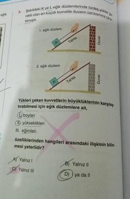 eğik
3.
Şekildeki K ve L eğik düzlemlerinde özdeş yükler ge
rekli olan en küçük kuvvetle duvarın üst kısmına
çıkar.
tılmıştır.
1. eğik düzlem
A) Yalnız I
P
Yalnız III
2. eğik düzlem
P
Tahta
Tahta
Yükleri çeken kuvvetlerin büyüklüklerinin karşılaş-
tırabilmesi için eğik düzlemlere ait,
boyları
Il yükseklikleri
III. eğimleri
Duvar
özelliklerinden hangileri arasındaki ilişkinin bilin-
mesi yeterlidir?
Duvar
B) Yalnız II
D) ya da II