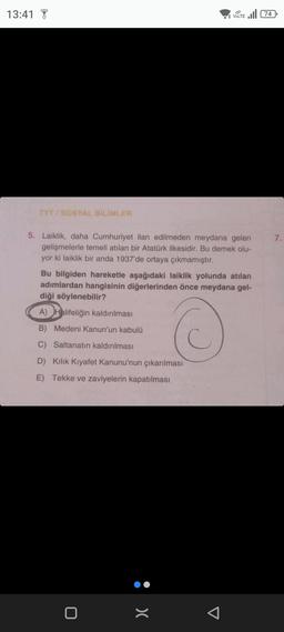 13:41
TYT/SOSYAL BİLİMLER
5. Laiklik, daha Cumhuriyet ilan edilmeden meydana gelen
gelişmelerle temeli atılan bir Atatürk ilkesidir. Bu demek olu-
yor ki laiklik bir anda 1937'de ortaya çıkmamıştır.
VOLTE 74
Bu bilgiden hareketle aşağıdaki laiklik yolunda atılan
adımlardan hangisinin diğerlerinden önce meydana gel-
diği söylenebilir?
A) Halifeliğin kaldırılması
B) Medeni Kanun'un kabulü
C) Saltanatın kaldırılması
D) Kilik Kıyafet Kanunu'nun çıkarılması
E) Tekke ve zaviyelerin kapatılması
0
:>
7.