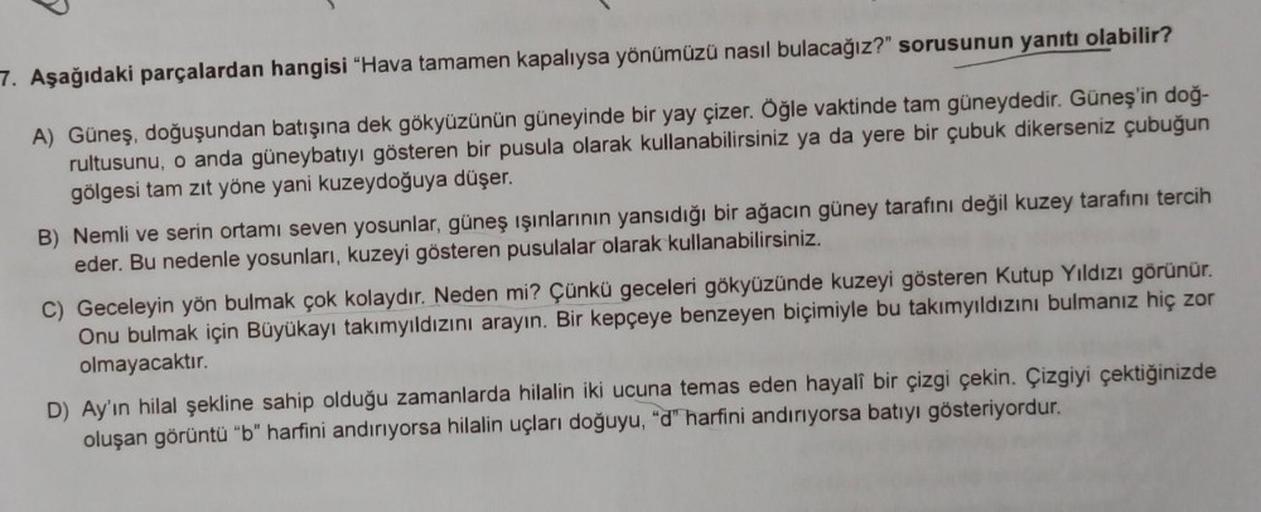 7. Aşağıdaki parçalardan hangisi "Hava tamamen kapalıysa yönümüzü nasıl bulacağız?" sorusunun yanıtı olabilir?
A) Güneş, doğuşundan batışına dek gökyüzünün güneyinde bir yay çizer. Öğle vaktinde tam güneydedir. Güneş'in doğ-
rultusunu, o anda güneybatıyı g