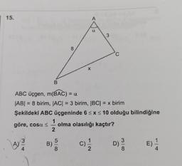 15.
göre, cosa ≤
A)
3
4
B
B)
ABC üçgen, m(BAC) = a
|AB| = 8 birim, |AC| = 3 birim, |BC| = x birim
Şekildeki ABC üçgeninde 6 ≤ x ≤ 10 olduğu bilindiğine
1
olma olasılığı kaçtır?
2
8
5
8
X
A
2
3
C
35
8
D)
100
4