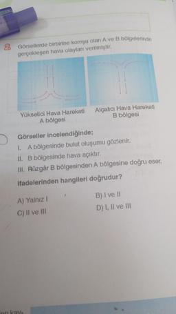 Gi
Görsellerde birbirine komşu olan A ve B bölgelerinde
gerçekleşen hava olayları verilmiştir.
Yükselici Hava Hareketi
A bölgesi
Görseller incelendiğinde;
1. A bölgesinde bulut oluşumu gözlenir.
II. B bölgesinde hava açıktır.
III. Rüzgâr B bölgesinden A bölgesine doğru eser.
ifadelerinden hangileri doğrudur?
A) Yalnız I
C) II ve III
on kay-
Alçalıcı Hava Hareketi
B bölgesi
1
B) I ve II
D) I, II ve III