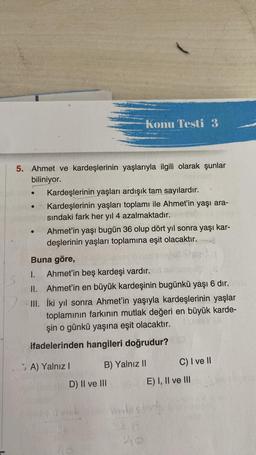 5. Ahmet ve kardeşlerinin yaşlarıyla ilgili olarak şunlar
biliniyor.
●
Konu Testi 3
Kardeşlerinin yaşları ardışık tam sayılardır.
Kardeşlerinin yaşları toplamı ile Ahmet'in yaşı ara-
sındaki fark her yıl 4 azalmaktadır.
Ahmet'in yaşı bugün 36 olup dört yıl sonra yaşı kar-
deşlerinin yaşları toplamına eşit olacaktır.
Buna göre,
I. Ahmet'in beş kardeşi vardır.
II. Ahmet'in en büyük kardeşinin bugünkü yaşı 6 dır.
III. İki yıl sonra Ahmet'in yaşıyla kardeşlerinin yaşlar
toplamının farkının mutlak değeri en büyük karde-
şin o günkü yaşına eşit olacaktır.
ifadelerinden hangileri doğrudur?
B) Yalnız II
A) Yalnız I
D) II ve III
C) I ve II
E) I, II ve III
Verde son