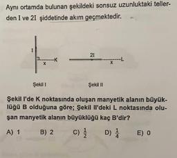 Aynı ortamda bulunan şekildeki sonsuz uzunluktaki teller-
den I ve 21 şiddetinde akım geçmektedir.
I
X
K
21
Şekil I
Şekil I'de K noktasında oluşan manyetik alanın büyük-
lüğü B olduğuna göre; Şekil Il'deki L noktasında olu-
şan manyetik alanın büyüklüğü kaç B'dir?
A) 1
B) 2
C)/1/1
D) //
Şekil II
E) 0