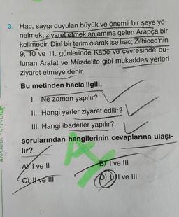 3. Hac, saygı duyulan büyük ve önemli bir şeye yö-
nelmek, ziyaret etmek anlamına gelen Arapça bir
kelimedir. Dinî bir terim olarak ise hac; Zilhicce'nin
9, 10 ve 11. günlerinde Kabe ve çevresinde bu-
lunan Arafat ve Müzdelife gibi mukaddes yerleri
ziyaret etmeye denir.
Bu metinden hacla ilgili,
1. Ne zaman yapılır?
II. Hangi yerler ziyaret edilir?
III. Hangi ibadetler yapılır?
sorularından hangilerinin cevaplarına ulaşı-
lır?
A I ve II
C) ve III
B) I ve III
Q
DII ve III