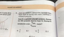 isi 4 saatte 60 ki-
rat-zaman grafi-
t
KUVVET VE HAREKET
3 4
Zaman
8.
Sabit bir süratle K noktasından harekete baş
layan Ayşe ve Zeynep 600 metre uzaklıktaki L
noktasına gidiyorlar.
Ayşe KL arasındaki yolu 500 saniyede, Zeynep
ise 400 saniyede alıyorsa Ayşe ile Zeynep'in
VAyşe
süratlerinin oranı
kaçtır?
Vzeynep
A) //
B) 1
600
C)
D) 2
1.