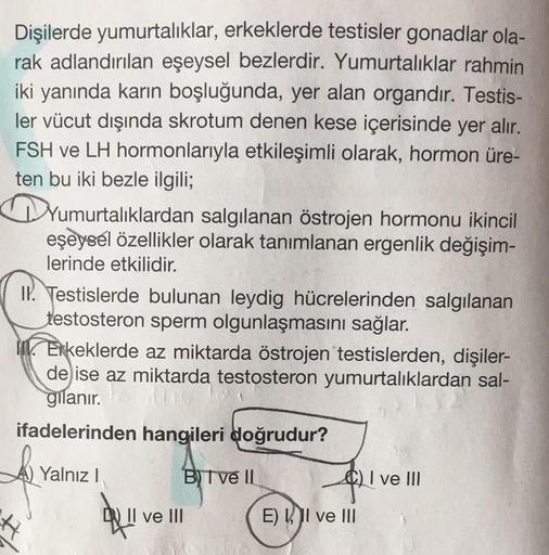 Dişilerde yumurtalıklar, erkeklerde testisler gonadlar ola-
rak adlandırılan eşeysel bezlerdir. Yumurtalıklar rahmin
iki yanında karın boşluğunda, yer alan organdır. Testis-
ler vücut dışında skrotum denen kese içerisinde yer alır.
FSH ve LH hormonlarıyla