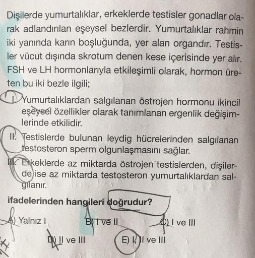 Dişilerde yumurtalıklar, erkeklerde testisler gonadlar ola-
rak adlandırılan eşeysel bezlerdir. Yumurtalıklar rahmin
iki yanında karın boşluğunda, yer alan organdır. Testis-
ler vücut dışında skrotum denen kese içerisinde yer alır.
FSH ve LH hormonlarıyla 