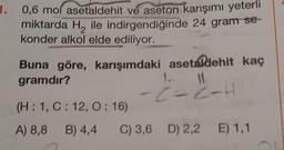 0,6 mol asetaldehit ve aseton karışımı yeterli
miktarda H₂ ile indirgendiğinde 24 gram se-
konder alkol elde ediliyor.
Buna göre, karışımdaki asetaldehit kaç
gramdır?
1.
11
-C-2-H
(H: 1, C: 12, 0:16)
A) 8,8 B) 4,4
C) 3,6 D) 2,2 E) 1,1