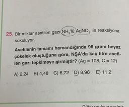 25. Bir miktar asetilen gazı NH₂'lü AgNO, ile reaksiyona
sokuluyor.
Asetilenin tamamı harcandığında 96 gram beyaz
çökelek oluştuğuna göre, NŞA'da kaç litre aseti-
len gazı tepkimeye girmiştir? (Ag = 108, C = 12)
A) 2,24 B) 4,48 C) 6,72 D) 8,96 E) 11,2
Dičer sayfaya geçiniz