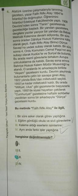 4. Atatürk üzerine çalışmalarıyla tanınmış
gazeteci, yazar Falih Rifki Atay 1894'te
İstanbul'da doğmuştur. Öğrenimini
İstanbul Edebiyat Fakültesinde yaptı. 1908
Bankası
Paragrafın Şifresi - Yeni Nesil Türkçe S
Devrimi'nden sonra "Tanin" gazetesinde
gazeteciliğe başladı. Bir yandan gazetelere,
dergilere yazılar yazıyor bir yandan da Babia
Mektubi Kalemine devam ediyordu. Bir süre
sonra oradan Dâhiliye Hususi Kalemine kâtip
olarak geçti. Falih Rifki Atay Birinci Dünya
Savaşı'na yedek subay olarak katıldı. Bir süre
sonra 4. Ordu Komutanı Cemal Paşa'nın emir
subayı olarak Kudüs'te ve Suriye'de bulundu.
Bu arada resmî görevlerle birtakım Avrupa
yolculuklarına da katıldı. Savaş sona erince
Bahriye Hususi Kalem Müdür Muavinliği'ne
atandı. O sıralarda iki arkadaşıyla birlikte
"Akşam" gazetesini kurdu. Devrim aleyhinde
bulunanlarla çetin bir savaşa giren Atay,
1922 yılında Bolu'dan milletvekili seçildi.
1950'ye kadar milletvekili kaldı. Bu arada
"Milliyet, Ulus" gibi gazetelerde başyazarlık
yaptı. 1950'de siyasi hayattan çekilerek
"Cumhuriyet" gazetesine haftalık sohbetler
yazdıktan sonra bir arkadaşıyla "Dünya"
gazetesini kurdu.
Bu metinde "Falih Rıfkı Atay" ile ilgili,
1. Bir süre asker olarak görev yaptığına
II. Eğitim gördüğü okula ve sivil görevlerine
III. Kaleme aldığı eserlerin isimlerine
IV. Aynı anda farklı işler yaptığına
hangisine değinilmemiştir?
1.
B II.
III.
DIV.