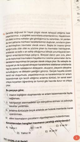 15. Genelde doğrusal bir hayat çizgisi olarak tahayyül ettiğimiz özel
o çizgideki sarsıntılarla anlamlandırırız. Hayatımızın
yaşamlarımızı,
irili ufaklı kırılma noktaları gibi gördüğümüz bu sarsıntıları, bir yandan
da nevi şahsına münhasır karakterlerimizi oluşturan, sınırlarını çizen
ve derinleştiren travmalar olarak anarız. Başka bir insana içimizi
açtığımızda ufak ufak su yüzüne çıkan bu travmaları hatırlayarak,
anlatarak ve belki o an sahip olduğumuz bilinçle yorumlayarak ben-
liğimizi anlamlandırmaya çalışırız. Bireysel olanın yanı sıra, ailevi
ya da toplumsal travmaların hayatlarımız üzerine yansımaları da bu
denklemin kaçınılmaz bir parçası olarak ortaya çıkar. Bu sebeple de
kurgusal ya da kurgusal olmayan karakterlere odaklanan anlatılarda
hep bu sarsıntı noktalarının dinleyenin, okuyanın, izleyenin dikkatine
sunulduğunu ve dikkatini çektiğini görürüz. Gerçek hayatta sürekli
kendi var oluşumuza, yaşadıklarımıza ve karakterimize bir anlam
kazandırmak için tercih ettiğimiz anlatma dürtüsü, bir sanat eseri
ortaya koyarken öğrenilmiş bir formül gibi hazırda durur ve ortaya
çıkar.
Bu parçaya göre;
al'ecom
1. insanın kişiliğinin oluşmasında ve anlam kazanmasında fayda
sağlaması,
Towel is a procl
II. hatırlanmak istenmedikleri için bilinçaltına atılması ve psikolojik
sorunlar yaratması,
III. anlatma dürtüsüyle birçok anlatıda yer bularak insanlarda merak
uyandırması,
IV. ailevi travmaların çocukların olgunlaşmasını hızlandırması
durumlarından hangileri travmanın yarattığı etkilerdendir?
A) Yalnız I
D) Yalnız III
TYT/01GNL-3 (A Serisi)
B) I ve III
C) II ve IV
E) III ve IV
B)
C)
LO
D)
5
E)