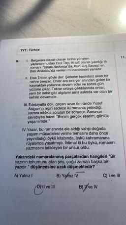 9.
TYT/ Türkçe
1. Belgelere dayalı olarak tarihe yönelen
yazarlarımızdan Erol Toy, iki cilt olarak yazdığı ilk
romanı Toprak Acıkınca'da, Kurtuluş Savaşı'nın
Batı Anadolu'da verilen mücadelesini yansıtır.
II. Elsa Triolet şöyle der: Şiirlerim kesintisiz akan bir
nehre benzer. Onlar ara sıra yer altından giden bir
kaynaktan yollarına devam eder ve sonra gün
yüzüne çıkar. Tekrar ortaya çıktıklarında onlar,
yeni bir nehir gibi algılanır ama aslında var olan bir
nehrin devamıdır.
III. Edebiyatla dolu geçen uzun ömründe Yusuf
Atılgan'ın niçin sadece iki romanla yetindiği,
yazara sıklıkla sorulan bir sorudur. Sorunun
cevabıysa hazır: "Benim gerçek eserim, günlük
yaşamımdır."
IV. Yazar, bu romanında ele aldığı vahşi doğada
yaşam mücadelesi verme temasını daha önce
yayımladığı öykü kitabında, öykü kahramanına
rüyasında yaşatmıştı. İhtimal ki bu öykü, romanını
yazmasını tetikleyen bir unsur oldu.
Yukarıdaki numaralanmış parçalardan hangileri "Bir
yazının tohumunu atan şey, çoğu zaman başka bir
yazıdır." düşüncesine uzak düşmektedir?
A) Yalnız I
B) Yalnız IV
D) II ve III
B) II ve IV
C) I ve III
11.