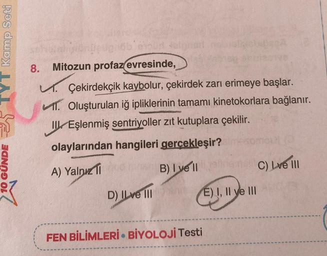 TYT Kamp Seti
GUNDE
ehoud
8. Mitozun profaz(evresinde,
K
Çekirdekçik kaybolur, çekirdek zarı erimeye başlar.
1. Oluşturulan iğ ipliklerinin tamamı kinetokorlara bağlanır.
II Eşlenmiş sentriyoller zıt kutuplara çekilir.
olaylarından hangileri gerçekleşir?
i