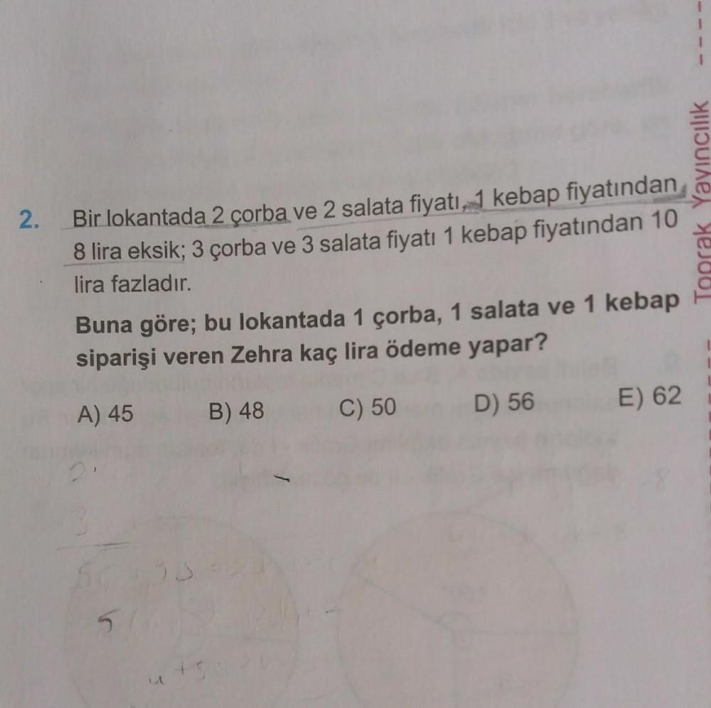 2.
Bir lokantada 2 çorba ve 2 salata fiyatı, 1 kebap fiyatından
8 lira eksik; 3 çorba ve 3 salata fiyatı 1 kebap fiyatından 10
lira fazladır.
Buna göre; bu lokantada 1 çorba, 1 salata ve 1 kebap
siparişi veren Zehra kaç lira ödeme yapar?
A) 45
B) 48
C) 50