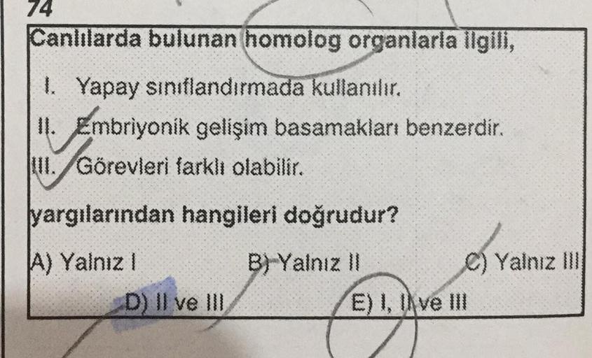 74
Canlılarda bulunan homolog organlarla ilgili,
1. Yapay sınıflandırmada kullanılır.
II. Embriyonik gelişim basamakları benzerdir.
Görevleri farklı olabilir.
Görevleri
III.
yargılarından hangileri doğrudur?
A) Yalnız I
B) Yalnız II
D) II ve III
C) Yalnız