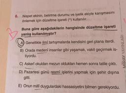 8.
avaino
nivie omobiH
Nispet ekinin, belirtme durumu ve iyelik ekiyle karışmasını
önlemek için düzeltme işareti (^) kullanılır.
Buna göre aşağıdakilerin hangisinde düzeltme işareti
yanlış kullanılmıştır?
A Genellikle ilmî tartışmalarda kendisini geri plana iterdi.
B) Orada medenî insanlar gibi yaşamak, vakit geçirmek is-
tiyordu.
C) Askerî okuldan mezun olduktan hemen sonra tatile çıktı.
D) Pazartesi günü resmî işlerini yapmak için şehir dışına
gitti.
E) Onun millî duygulardaki hassasiyetini bilmen gerekiyordu.
MIRAY YAYINLARI