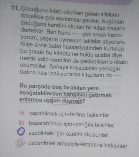 11. Çocuğunu kitap okurken gören ailelerin
öncelikle çok sevinmesi gerekir, bugünün
çocuğuna kendini okutan bir kitap başarılı
demektir. Ben bunu ---- çok emek harcı-
yorum, yaşıma uymayan taklalar atıyorum.
Klişe anne baba hassasiyetinden kurtulup
bu çocu