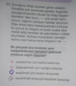 11. Çocuğunu kitap okurken gören ailelerin
öncelikle çok sevinmesi gerekir, bugünün
çocuğuna kendini okutan bir kitap başarılı
demektir. Ben bunu ---- çok emek harcı-
yorum, yaşıma uymayan taklalar atıyorum.
Klişe anne baba hassasiyetinden kurtulup
bu çocuk bu kitapta ne buldu acaba diye
merak edip kendileri de çekindikleri o kitabı
okumalılar. Sofraya koyacakları yemeğin
tadına nasıl bakıyorlarsa kitapların da ----
Bu parçada boş bırakılan yere
aşağıdakilerden hangisini getirmek
anlamca uygun düşmez?
A) yapabilmek için-tadına baksınlar.
B) başarabilmek için-içeriğini bilsinler.
aşabilmek için-özetini okusunlar.
Dy becerilmek amacıyla-lezzetine baksınlar.