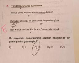 3.
Swar
Türk Dil Kurumunca düzenlenen
1
Yunus Emre Anadolu Konferansları dizisinin
||
Iğdır'daki etkinliği, 14 Ekim 2021 Perşembe günü
IV
Iğdır Kültür Merkezi Konferans Salonunda yapıldı.
V
Bu parçadaki numaralanmış sözlerin hangisinde bir
yazım yanlışı yapılmıştır?
A) I
Cay
C) II
B) II
D) IV E) V