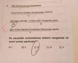 3.
Swar
Türk Dil Kurumunca düzenlenen
1
Yunus Emre Anadolu Konferansları dizisinin
||
Iğdır'daki etkinliği, 14 Ekim 2021 Perşembe günü
IV
Iğdır Kültür Merkezi Konferans Salonunda yapıldı.
V
Bu parçadaki numaralanmış sözlerin hangisinde bir
yazım yanlışı yapılmıştır?
A) I
Cay
C) II
B) II
D) IV E) V