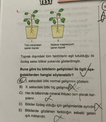 1.
TEST
1
Tüm mineralleri
içeren toprak
od mdy anua
Sadece magnezyum
içeren toprak
Toprak dışındaki tüm faktörlerin eşit tutulduğu iki
özdeş saksı bitkisi yukarıda gösterilmiştir.
Buna göre bu bitkilerin gelişimleri ile ilgili aşa-
ğıdakilerden hangisi söy