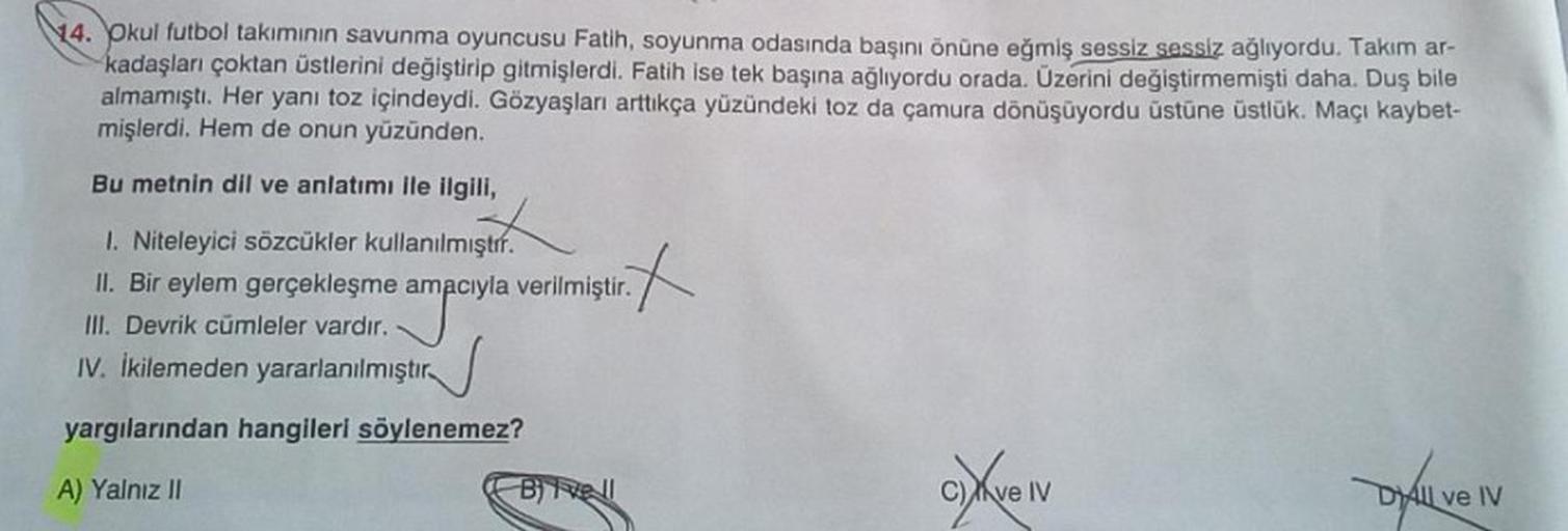 14. Okul futbol takımının savunma oyuncusu Fatih, soyunma odasında başını önüne eğmiş sessiz sessiz ağlıyordu. Takım ar-
kadaşları çoktan üstlerini değiştirip gitmişlerdi. Fatih ise tek başına ağlıyordu orada. Üzerini değiştirmemişti daha. Duş bile
almamış