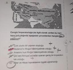 06-3
MOOOL IMPARATORLUĞU
drag f
**********
Yes
Bill Hot
L
MINKÁS TAN
Cengiz İmparatorluğu'yla ilgili olarak verilen bu hari-
taya bakıldığında aşağıdaki yorumlardan hangisi ya
pilamaz
Çok uluslu bir yapının oluştuğu
Akdeniz'in Moğol hâkimiyetinde olduğu
Anadolu'nun Moğol hâkimiyetinde olduğu
Çin'den Avrupa'ya kadar uzanan geniş bir imparator-
luk olduğu
E) Misir ve Hicaz topraklarının işgale uğramadığı