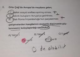 Orta Çağ'da Avrupa'da meydana gelen;
1. Balkın sosyal sınıflara ayrılmış olması,
II. teknik buluşların Avrupa'ya getirilmesi,
III. Batı Roma İmparatorluğu'nun parçalanması
gelişmelerden hangilerinin skolastik düşüncenin güç-
lenmesini kolaylaştırdığı savunulur?
A) Yalng I
DHI veill
B) Yalnız II
C) Il yet
(E) 1. live Ill
10
O de olabilir