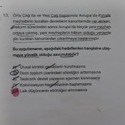 13. Orta Çağ'da ve Yeni Çağ başlarında Avrupa'da Katolik
mezhebinin kuralları devletlerin kanunlarında yer alırken,
Reform sürecinden sonra Avrupa'da birçok yeni mezhep
ortaya çıkmış, yeni mezheplerin hâkim olduğu yerlerde
din kurallan kanunlardan çıkarılmaya başlanmıştır.
Bu uygulamanın, aşağıdaki hedeflerden hangisine ulaş-
maya yönelik olduğu savunulabilir?
A Ulusal kimlikli devletlerin kurulmasına
B
Dinin toplum üzerindeki etkinliğini arttırmasına
Teokratik devlet yapısının egemen kılınmasına
Kolonizasyon hareketlerinin başlamasına
EX Laik düşüncenin etkinliğini artırmasına
Di