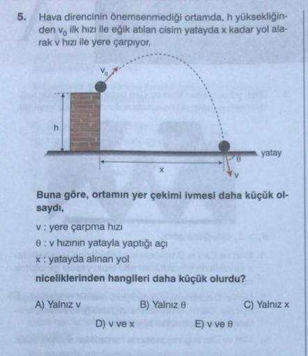 5. Hava direncinin önemsenmediği ortamda, h yüksekliğin-
den ve ilk hızı ile eğik atılan cisim yatayda x kadar yol ala-
rak v hızı ile yere çarpıyor.
h
Buna göre, ortamın yer çekimi ivmesi daha küçük ol-
saydı,
v: yere çarpma hızı
8:v hızının yatayla yaptı