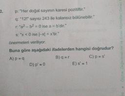 2.
p: "Her doğal sayının karesi pozitiftir."
q: "12!" sayıs: 243 ile kalansız bölünebilir."
r:"a²-b²=0 ise a = b'dir."
s: x<0 ise (-x) = x'tic"
önermeleri veriliyor.
Buna göre aşağıdaki ifadelerden hangisi doğrudur?
A) p=q
B)q=r
C) p = s'
D) p' = 0
E) s' = 1
Olçme Değerlendirme ve Sınav Hizmetleri Genel