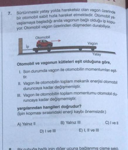 7. Sürtünmesiz yatay yolda hareketsiz olan vagon üzerinde
bir otomobil sabit hızla hareket etmektedir. Otomobil ya
vaşlamaya başladığı anda vagonun bağlı olduğu ip kopu-
yor. Otomobil vagon üzerinden düşmeden durabiliyor.
CO
ip
Otomobil
Yatay
Otomobil ve v