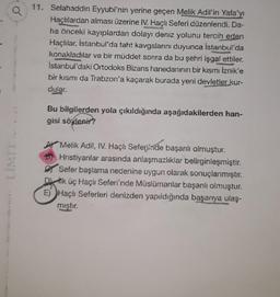 11. Selahaddin Eyyubi'nin yerine geçen Melik Adil'in Yafa'yı
Haçlılardan alması üzerine IV. Haçlı Seferi düzenlendi. Da-
ha önceki kayıplardan dolayı deniz yolunu tercih eden
Haçlılar, İstanbul'da taht kavgalarını duyunca İstanbul'da
konakladılar ve bir müddet sonra da bu şehri işgal ettiler.
İstanbul'daki Ortodoks Bizans hanedanının bir kısmı İznik'e
bir kısmı da Trabzon'a kaçarak burada yeni devletler kur-
dular.
memang
Bu bilgilerden yola çıkıldığında aşağıdakilerden han-
gisi söylenir?
A Melik Adil, IV. Haçlı Seferinde başarılı olmuştur.
Hristiyanlar arasında anlaşmazlıklar belirginleşmiştir.
Sefer başlama nedenine uygun olarak sonuçlanmıştır.
k üç Haçlı Seferi'nde Müslümanlar başarılı olmuştur.
E) Haçlı Seferleri denizden yapıldığında başarıya ulaş-
mıştır.