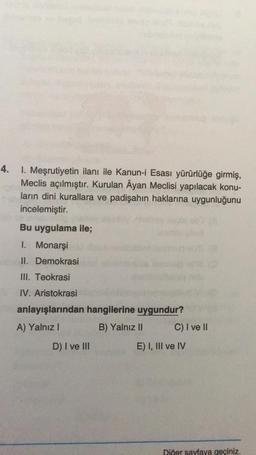 4.
I. Meşrutiyetin ilanı ile Kanun-i Esası yürürlüğe girmiş,
Meclis açılmıştır. Kurulan Âyan Meclisi yapılacak konu-
ların dini kurallara ve padişahın haklarına uygunluğunu
incelemiştir.
Bu uygulama ile;
I. Monarşi
II.
III. Teokrasi
IV. Aristokrasi
anlayışlarından hangilerine uygundur?
A) Yalnız I
B) Yalnız II
Demokrasi
D) I ve III
C) I ve II
E) I, III ve IV
Diğer sayfaya geçiniz.