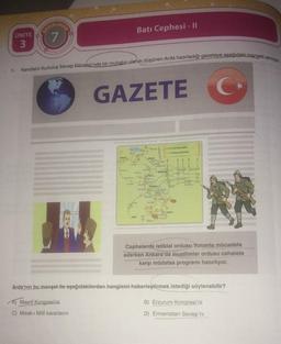 1.
ÜNİTE
3
7
Kendisini Kurtuluş Savaşı-Dönemi'nde bir muhabir olarak düşünen Arda hazırladığı gazeteye aşağıdaki manşeti atmıştır.
GAZETE
C
pur
A) Maarif Kongresi'ni
C) Misak-ı Millî kararlarını
BLA
Batı Cephesi - II
Opak
Beck
g
ing
ARI 2
Eskişehic
Katalya
funda
to p
Türk Kacvetiert
Hann Krevetler
ARS
Myon
Cephelerde istiklal ordusu Yunanla mücadele
ederken Ankara'da muallimler ordusu cehalete
karşı müdafaa programı hazırlıyor.
Arda'nın bu manşet ile aşağıdakilerden hangisini haberleştirmek istediği söylenebilir?
B) Erzurum Kongresi'ni
D) Ermenistan Savaşı'nı