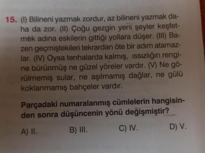 15. (1) Bilineni yazmak zordur, az bilineni yazmak da-
ha da zor. (II) Çoğu gezgin yeni şeyler keşfet-
mek adına eskilerin gittiği yollara düşer. (III) Ba-
zen geçmiştekileri tekrardan öte bir adım atamaz-
lar. (IV) Oysa tenhalarda kalmış, ıssızlığın rengi