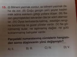 15. (1) Bilineni yazmak zordur, az bilineni yazmak da-
ha da zor. (II) Çoğu gezgin yeni şeyler keşfet-
mek adına eskilerin gittiği yollara düşer. (III) Ba-
zen geçmiştekileri tekrardan öte bir adım atamaz-
lar. (IV) Oysa tenhalarda kalmış, ıssızlığın rengi-
ne bürünmüş ne güzel yöreler vardır. (V) Ne gö-
rülmemiş sular, ne aşılmamış dağlar, ne gülü
koklanmamış bahçeler vardır.
Parçadaki numaralanmış cümlelerin hangisin-
den sonra düşüncenin yönü değişmiştir?
A) II.
B) III.
C) IV.
D) V.