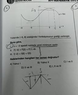 5.
BENIM
-5
fun
-2
AY
D) II ve III
T-MA
by = f(x)
Yukarıda (-5, 6) aralığında f fonksiyonunun grafiği verilmiştir.
Buna göre,
mata
1.x
1.x = -2 apsisli noktada yerel minimum vardır.
II. f'(-3) < f'(2) < f'(1) dir.
III. f(-2) < f(6) < f(5)
ifadelerinden hangileri her zaman doğrudur?
A) Yalnız I
B) Yalnız II
D
TIK S
E) I, II ve III
C) I ve II
7.