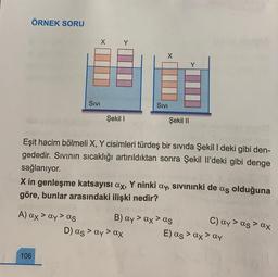 ÖRNEK SORU
X
A) ax ay > as
>
106
SIVI
Şekil I
X
SIVI
Eşit hacim bölmeli X, Y cisimleri türdeş bir sıvıda Şekil I deki gibi den-
gededir. Sıvının sıcaklığı artırıldıktan sonra Şekil Il'deki gibi denge
sağlanıyor.
Şekil II
X in genleşme katsayısı ax, Y ninki ay, sıvınınki de as olduğuna
göre, bunlar arasındaki ilişki nedir?
D) as > ay > ax
Y
B) ay > ax > as
>
C) ay > as ax
E) as > ax ay