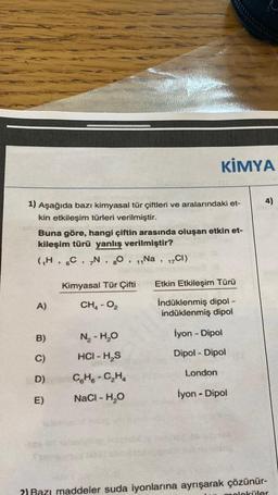 1) Aşağıda bazı kimyasal tür çiftleri ve aralarındaki et-
kin etkileşim türleri verilmiştir.
Buna göre, hangi çiftin arasında oluşan etkin et-
kileşim türü yanlış verilmiştir?
(₁H, C, N, 80, 11Na, 17C1)
A)
B)
C)
D)
E)
Kimyasal Tür Çifti
CH₂ - 0₂
N₂-H₂O
HCI - H₂S
KİMYA
CH-C₂H₂
NaCl - H₂O
Etkin Etkileşim Türü
İndüklenmiş dipol -
indüklenmiş dipol
İyon - Dipol
Dipol - Dipol
London
İyon - Dipol
4)
?) Bazı maddeler suda iyonlarına ayrışarak çözünür-
oleküler