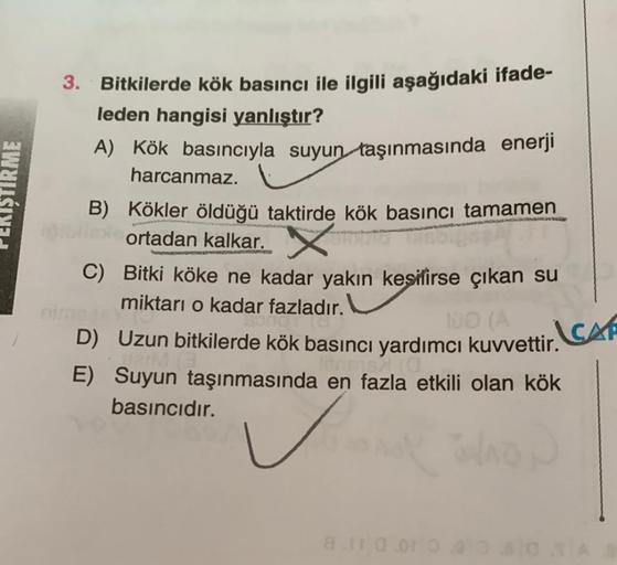 ŞTIRME
3. Bitkilerde kök basıncı ile ilgili aşağıdaki ifade-
leden hangisi yanlıştır?
A) Kök basıncıyla suyun taşınmasında enerji
harcanmaz.
B) Kökler öldüğü taktirde kök basıncı tamamen
ortadan kalkar. X
C)
Bitki köke ne kadar yakın kesilirse çıkan su
mik